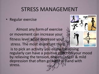 STRESS MANAGEMENT
• Regular exercise
Almost any form of exercise
or movement can increase your
fitness level while decrease your
stress. The most important thing
is to pick an activity you enjoy. Exercising
regularly can have a positive effect on your mood
by relieving the tension, anxiety, anger & mild
depression that often go hand in hand with
stress.
 