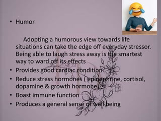 • Humor
Adopting a humorous view towards life
situations can take the edge off everyday stressor.
Being able to laugh stress away is the smartest
way to ward off its effects
• Provides good cardiac condition
• Reduce stress hormones ( epinephrine, cortisol,
dopamine & growth hormone)
• Boast immune function
• Produces a general sense of well being
 