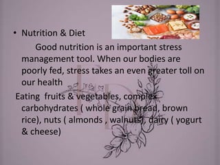 • Nutrition & Diet
Good nutrition is an important stress
management tool. When our bodies are
poorly fed, stress takes an even greater toll on
our health
Eating fruits & vegetables, complex
carbohydrates ( whole grain bread, brown
rice), nuts ( almonds , walnuts), dairy ( yogurt
& cheese)
 