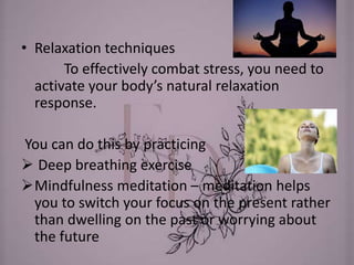 • Relaxation techniques
To effectively combat stress, you need to
activate your body’s natural relaxation
response.
You can do this by practicing
 Deep breathing exercise
Mindfulness meditation – meditation helps
you to switch your focus on the present rather
than dwelling on the past or worrying about
the future
 