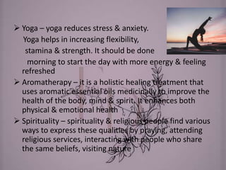  Yoga – yoga reduces stress & anxiety.
Yoga helps in increasing flexibility,
stamina & strength. It should be done
morning to start the day with more energy & feeling
refreshed
 Aromatherapy – it is a holistic healing treatment that
uses aromatic essential oils medicinally to improve the
health of the body, mind & spirit. It enhances both
physical & emotional health
 Spirituality – spirituality & religious people find various
ways to express these qualities by praying, attending
religious services, interacting with people who share
the same beliefs, visiting nature
 