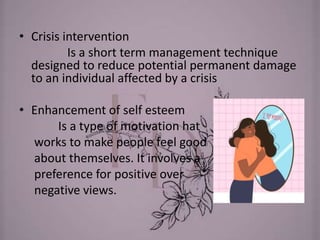 • Crisis intervention
Is a short term management technique
designed to reduce potential permanent damage
to an individual affected by a crisis
• Enhancement of self esteem
Is a type of motivation hat
works to make people feel good
about themselves. It involves a
preference for positive over
negative views.
 