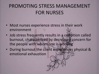 PROMOTING STRESS MANAGEMENT
FOR NURSES
• Most nurses experience stress in their work
environment
• Job stress frequently results in a condition called
burnout, characterized by decreased concern for
the people with whom one is working
• During burnout the client experiences physical &
emotional exhaustion
 