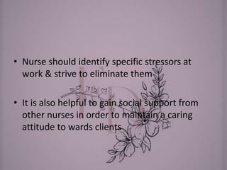 • Nurse should identify specific stressors at
work & strive to eliminate them
• It is also helpful to gain social support from
other nurses in order to maintain a caring
attitude to wards clients
 
