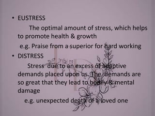 • EUSTRESS
The optimal amount of stress, which helps
to promote health & growth
e.g. Praise from a superior for hard working
• DISTRESS
Stress due to an excess of adaptive
demands placed upon us. The demands are
so great that they lead to bodily & mental
damage
e.g. unexpected death of a loved one
 