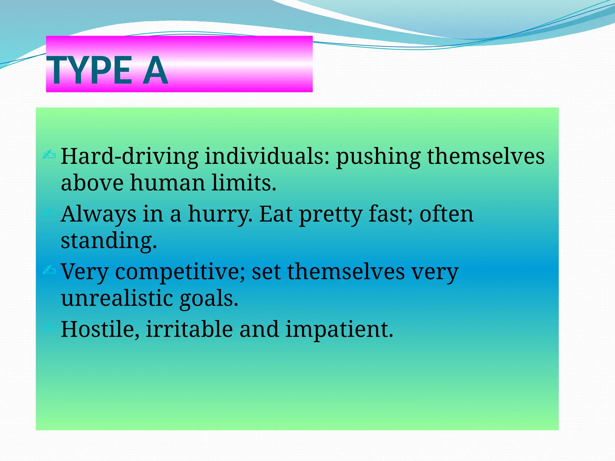 TYPE A
 Hard-driving individuals: pushing themselves
above human limits.
 Always in a hurry. Eat pretty fast; often
standing.
 Very competitive; set themselves very
unrealistic goals.
 Hostile, irritable and impatient.
 
