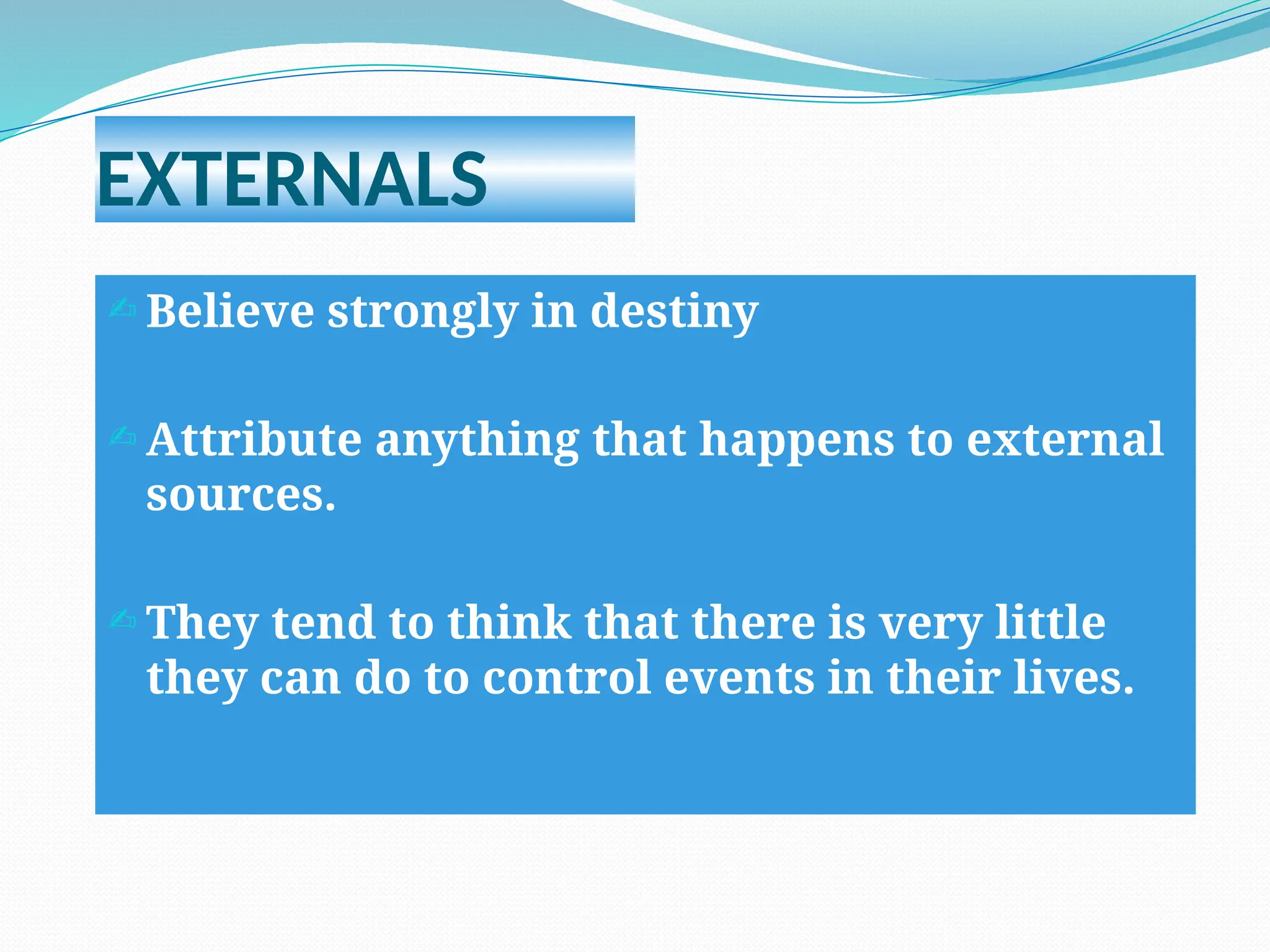 EXTERNALS
 Believe strongly in destiny
 Attribute anything that happens to external
sources.
 They tend to think that there is very little
they can do to control events in their lives.
 