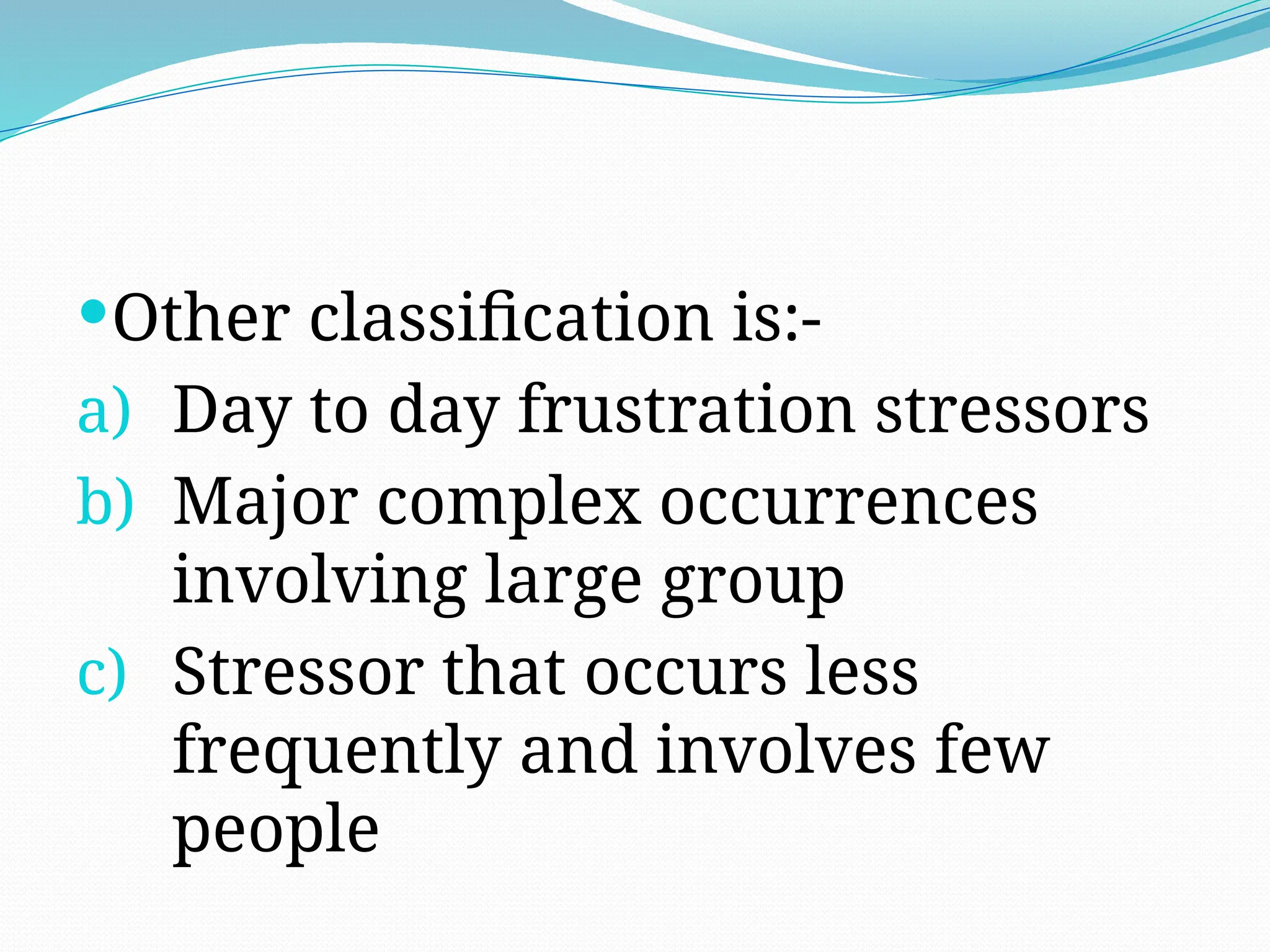 Other classification is:-
a) Day to day frustration stressors
b) Major complex occurrences
involving large group
c) Stressor that occurs less
frequently and involves few
people
 
