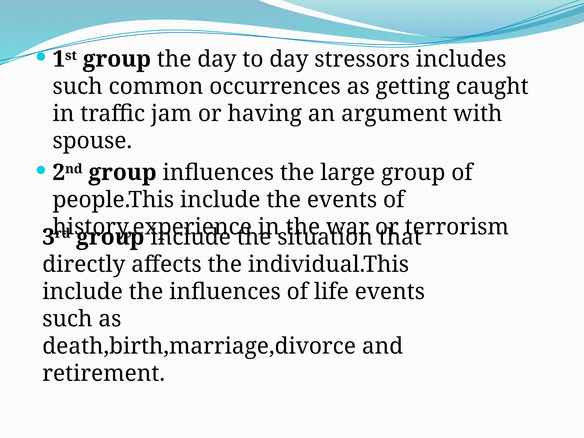  1st
group the day to day stressors includes
such common occurrences as getting caught
in traffic jam or having an argument with
spouse.
 2nd
group influences the large group of
people.This include the events of
history,experience in the war or terrorism
3rd
group include the situation that
directly affects the individual.This
include the influences of life events
such as
death,birth,marriage,divorce and
retirement.
 