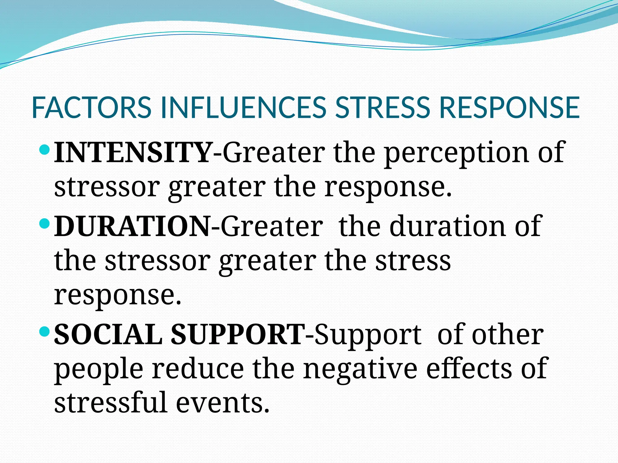 FACTORS INFLUENCES STRESS RESPONSE
INTENSITY-Greater the perception of
stressor greater the response.
DURATION-Greater the duration of
the stressor greater the stress
response.
SOCIAL SUPPORT-Support of other
people reduce the negative effects of
stressful events.
 