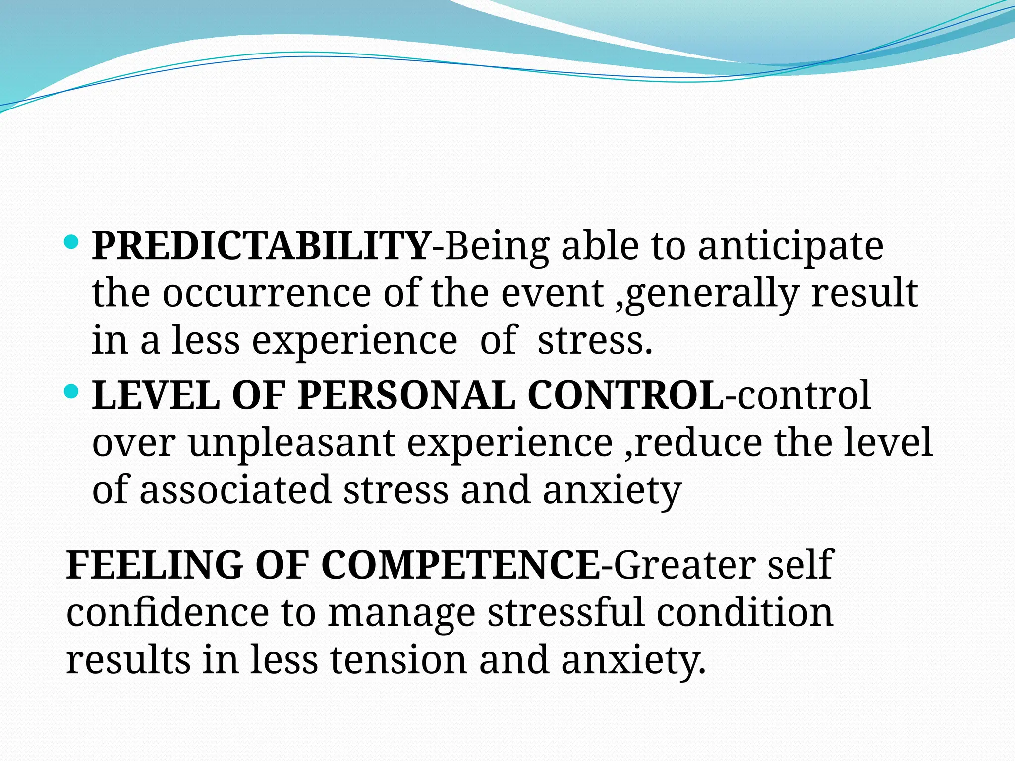  PREDICTABILITY-Being able to anticipate
the occurrence of the event ,generally result
in a less experience of stress.
 LEVEL OF PERSONAL CONTROL-control
over unpleasant experience ,reduce the level
of associated stress and anxiety
FEELING OF COMPETENCE-Greater self
confidence to manage stressful condition
results in less tension and anxiety.
 