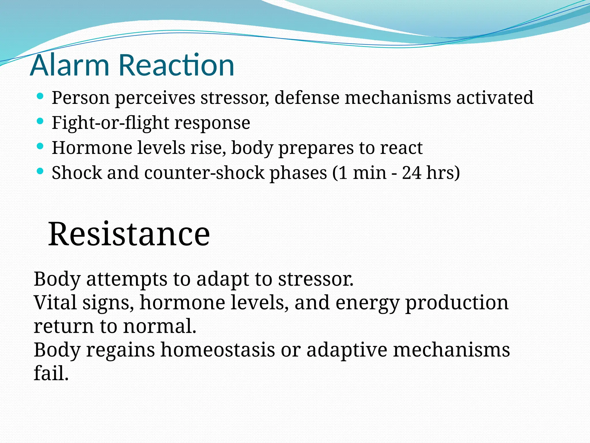 Alarm Reaction
 Person perceives stressor, defense mechanisms activated
 Fight-or-flight response
 Hormone levels rise, body prepares to react
 Shock and counter-shock phases (1 min - 24 hrs)
Body attempts to adapt to stressor.
Vital signs, hormone levels, and energy production
return to normal.
Body regains homeostasis or adaptive mechanisms
fail.
Resistance
 