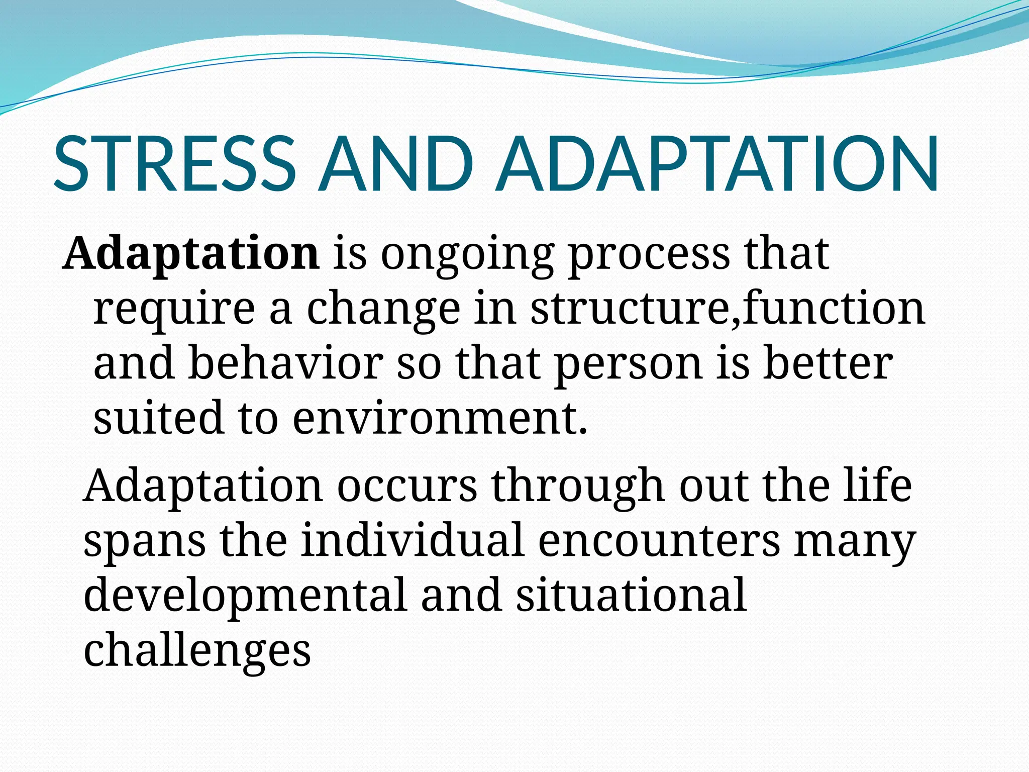 STRESS AND ADAPTATION
Adaptation is ongoing process that
require a change in structure,function
and behavior so that person is better
suited to environment.
Adaptation occurs through out the life
spans the individual encounters many
developmental and situational
challenges
 