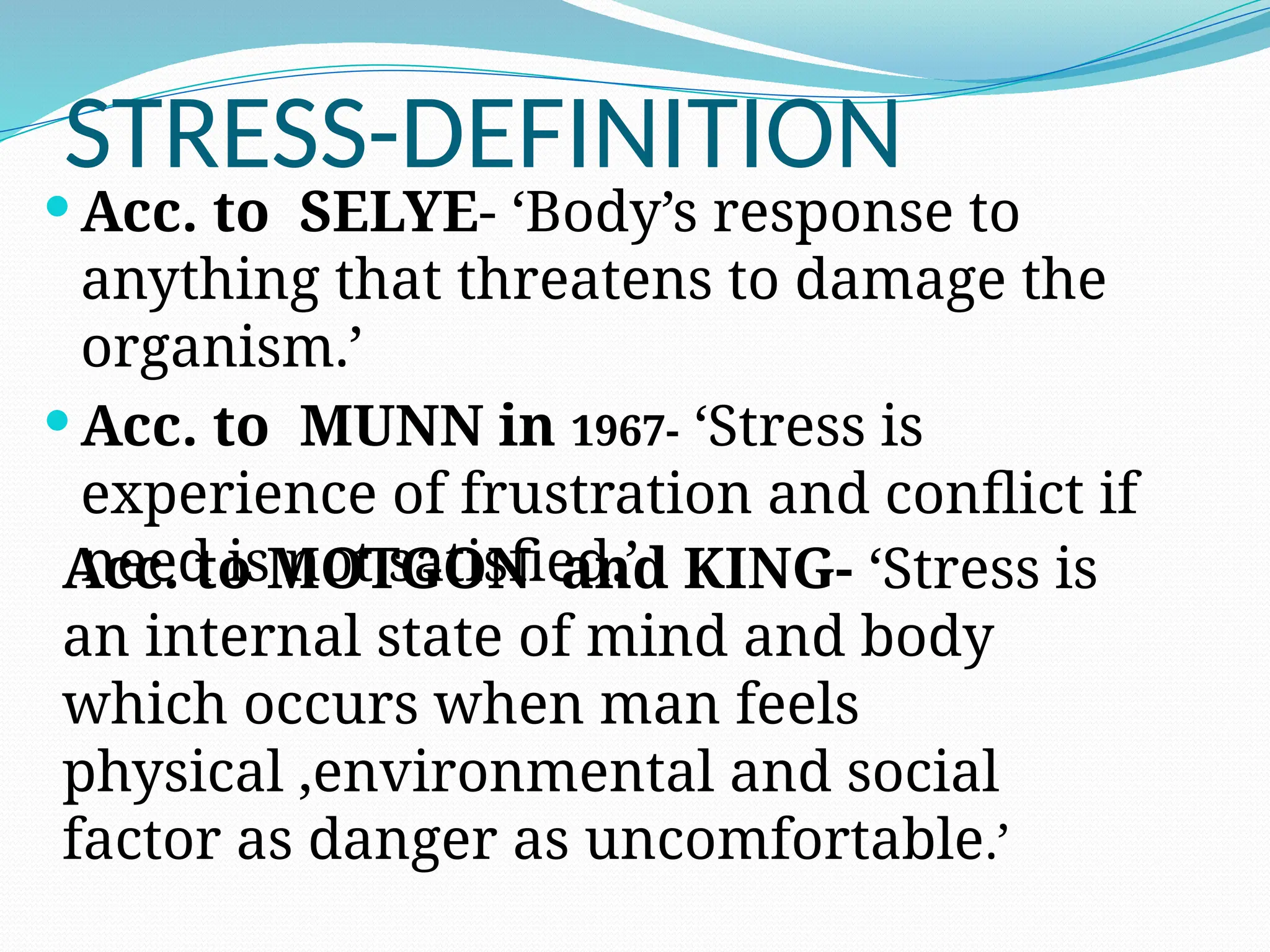 STRESS-DEFINITION
 Acc. to SELYE- ‘Body’s response to
anything that threatens to damage the
organism.’
 Acc. to MUNN in 1967- ‘Stress is
experience of frustration and conflict if
need is not satisfied.’
Acc. to MOTGON and KING- ‘Stress is
an internal state of mind and body
which occurs when man feels
physical ,environmental and social
factor as danger as uncomfortable.’
 