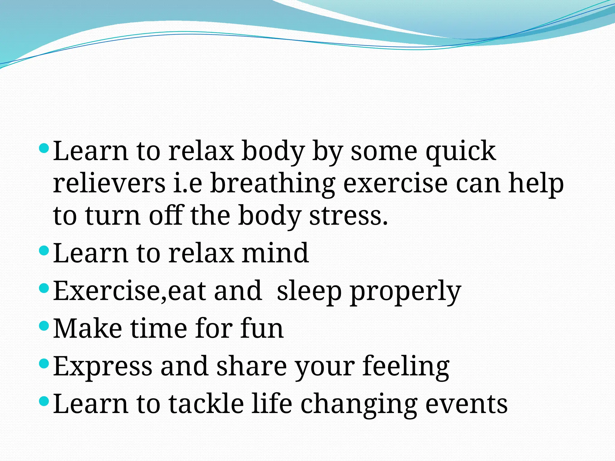 Learn to relax body by some quick
relievers i.e breathing exercise can help
to turn off the body stress.
Learn to relax mind
Exercise,eat and sleep properly
Make time for fun
Express and share your feeling
Learn to tackle life changing events
 