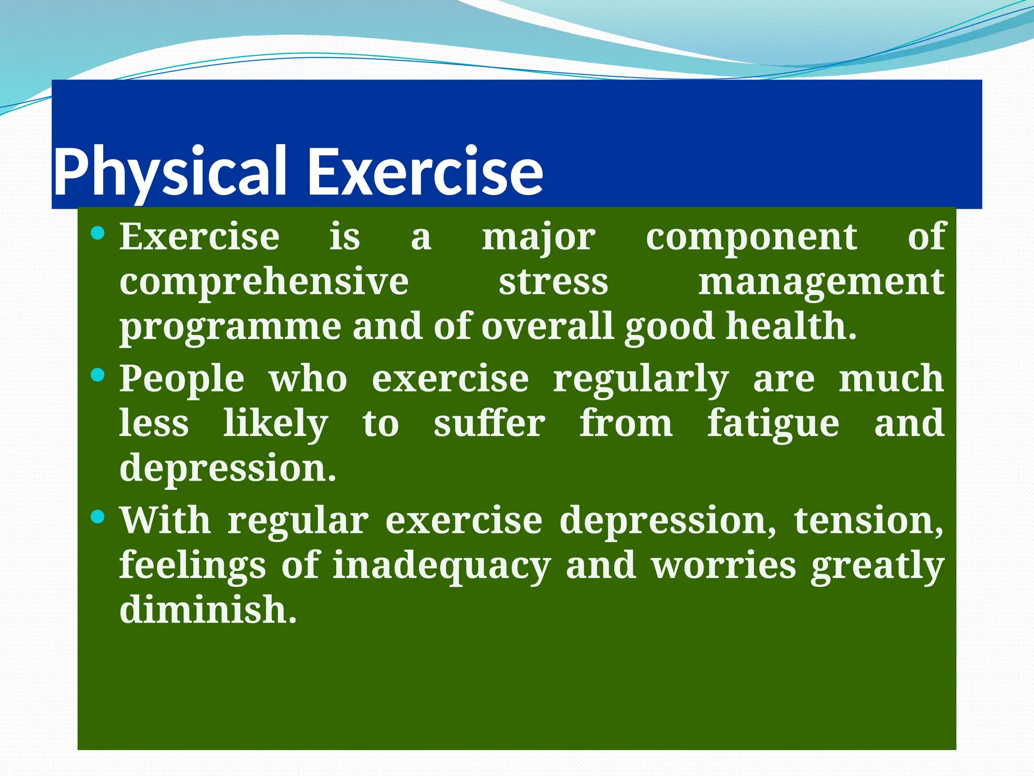 Physical Exercise
 Exercise is a major component of
comprehensive stress management
programme and of overall good health.
 People who exercise regularly are much
less likely to suffer from fatigue and
depression.
 With regular exercise depression, tension,
feelings of inadequacy and worries greatly
diminish.
 