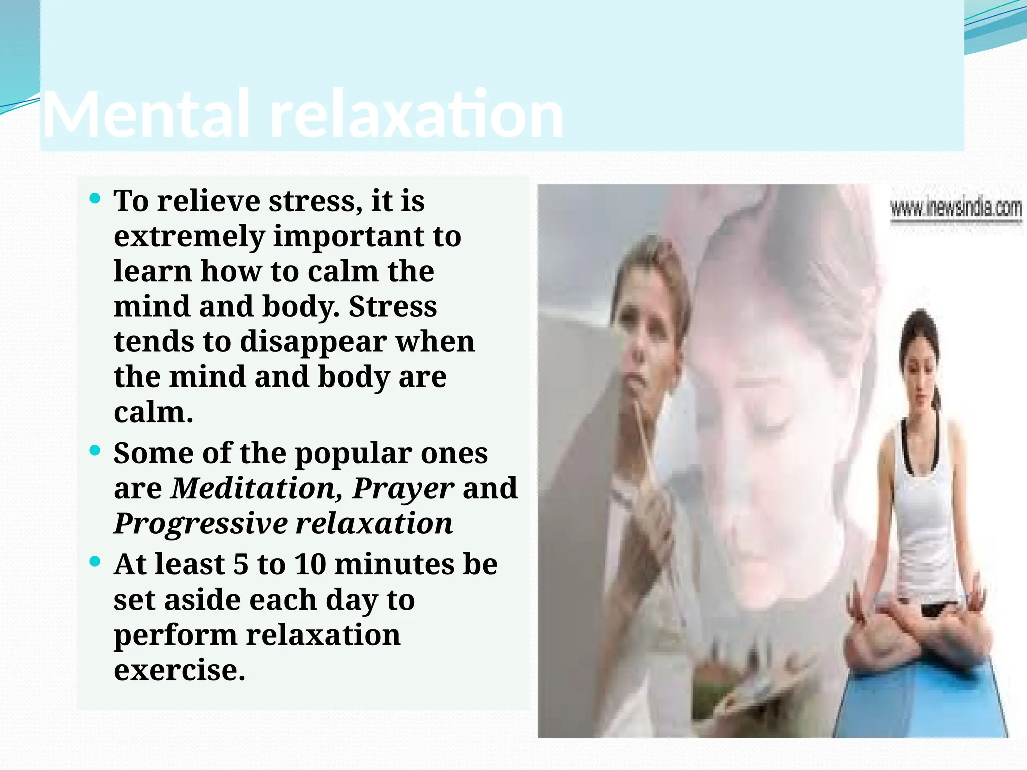 Mental relaxation
 To relieve stress, it is
extremely important to
learn how to calm the
mind and body. Stress
tends to disappear when
the mind and body are
calm.
 Some of the popular ones
are Meditation, Prayer and
Progressive relaxation
 At least 5 to 10 minutes be
set aside each day to
perform relaxation
exercise.
 