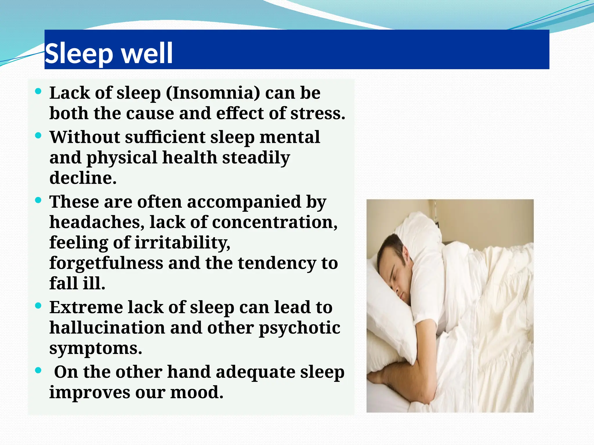 Sleep well
 Lack of sleep (Insomnia) can be
both the cause and effect of stress.
 Without sufficient sleep mental
and physical health steadily
decline.
 These are often accompanied by
headaches, lack of concentration,
feeling of irritability,
forgetfulness and the tendency to
fall ill.
 Extreme lack of sleep can lead to
hallucination and other psychotic
symptoms.
 On the other hand adequate sleep
improves our mood.
 