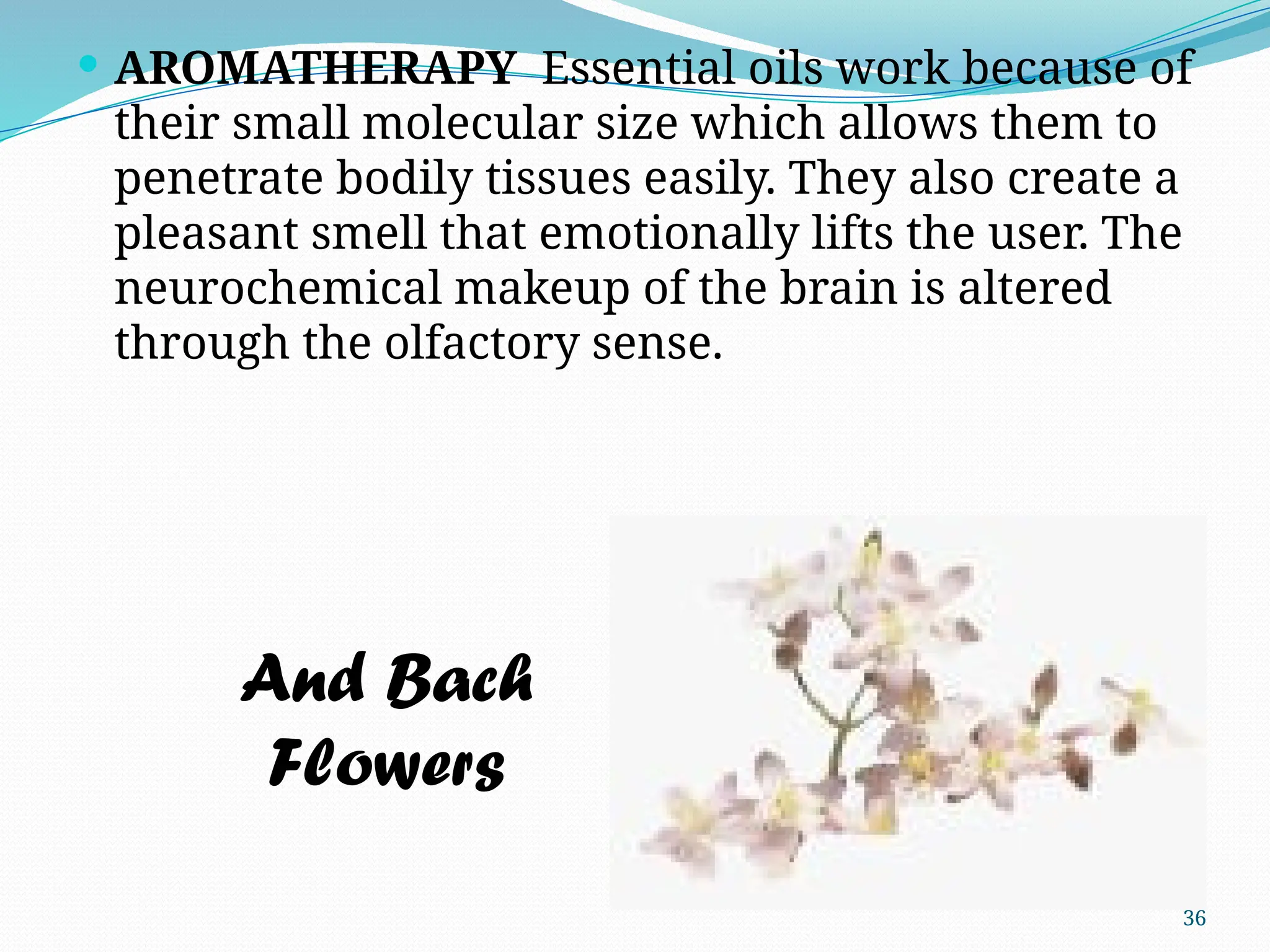 36
 AROMATHERAPY Essential oils work because of
their small molecular size which allows them to
penetrate bodily tissues easily. They also create a
pleasant smell that emotionally lifts the user. The
neurochemical makeup of the brain is altered
through the olfactory sense.
And Bach
Flowers
 