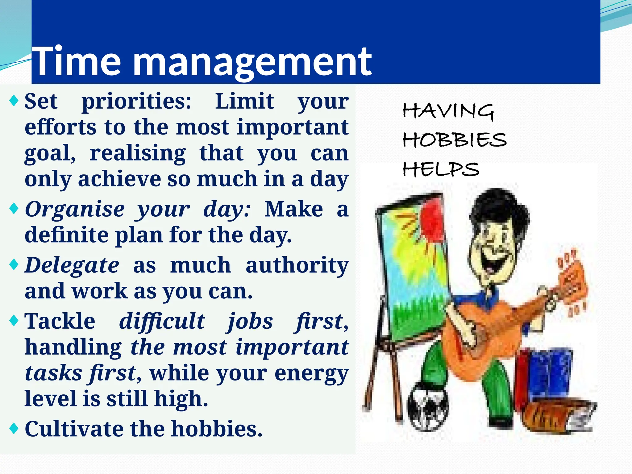 Time management
¨Set priorities: Limit your
efforts to the most important
goal, realising that you can
only achieve so much in a day
¨Organise your day: Make a
definite plan for the day.
¨Delegate as much authority
and work as you can.
¨Tackle difficult jobs first,
handling the most important
tasks first, while your energy
level is still high.
¨Cultivate the hobbies.
HAVING
HOBBIES
HELPS
 