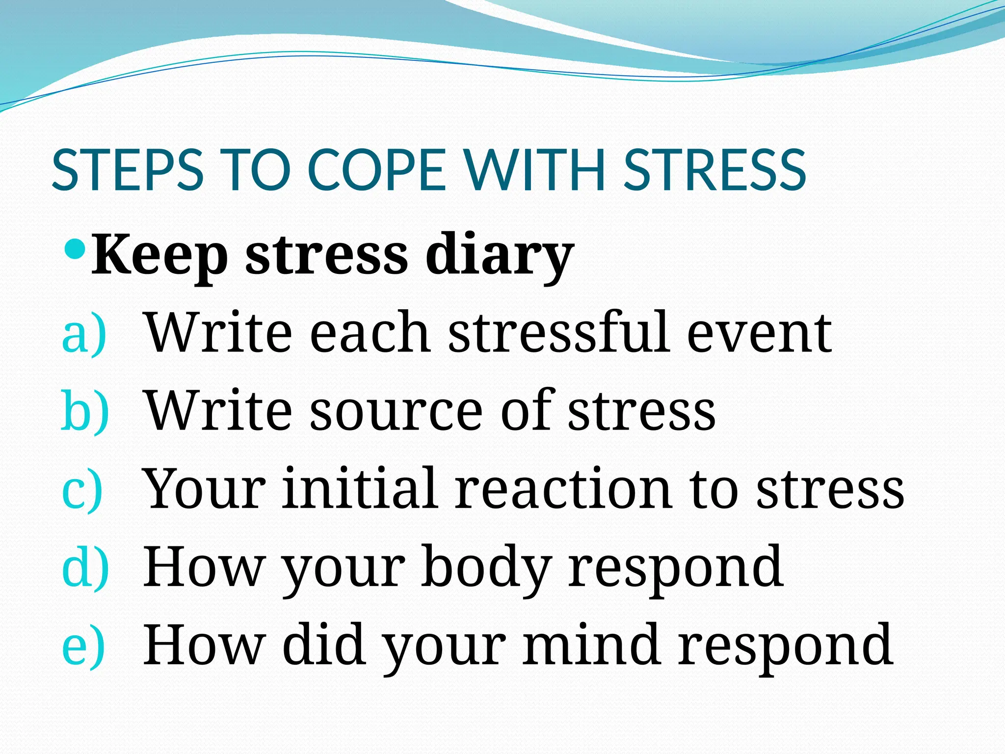 STEPS TO COPE WITH STRESS
Keep stress diary
a) Write each stressful event
b) Write source of stress
c) Your initial reaction to stress
d) How your body respond
e) How did your mind respond
 
