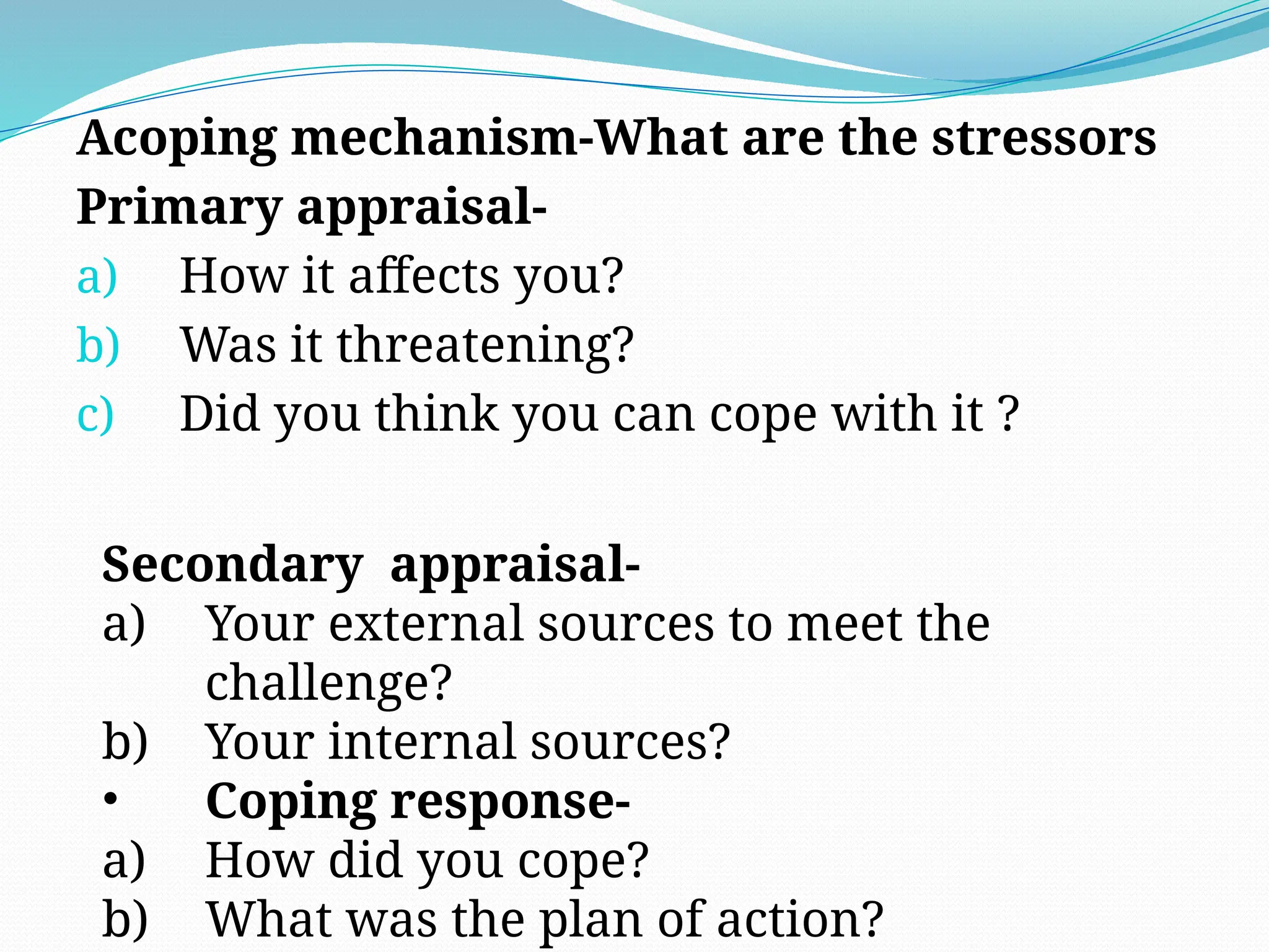 Acoping mechanism-What are the stressors
Primary appraisal-
a) How it affects you?
b) Was it threatening?
c) Did you think you can cope with it ?
Secondary appraisal-
a) Your external sources to meet the
challenge?
b) Your internal sources?
• Coping response-
a) How did you cope?
b) What was the plan of action?
 