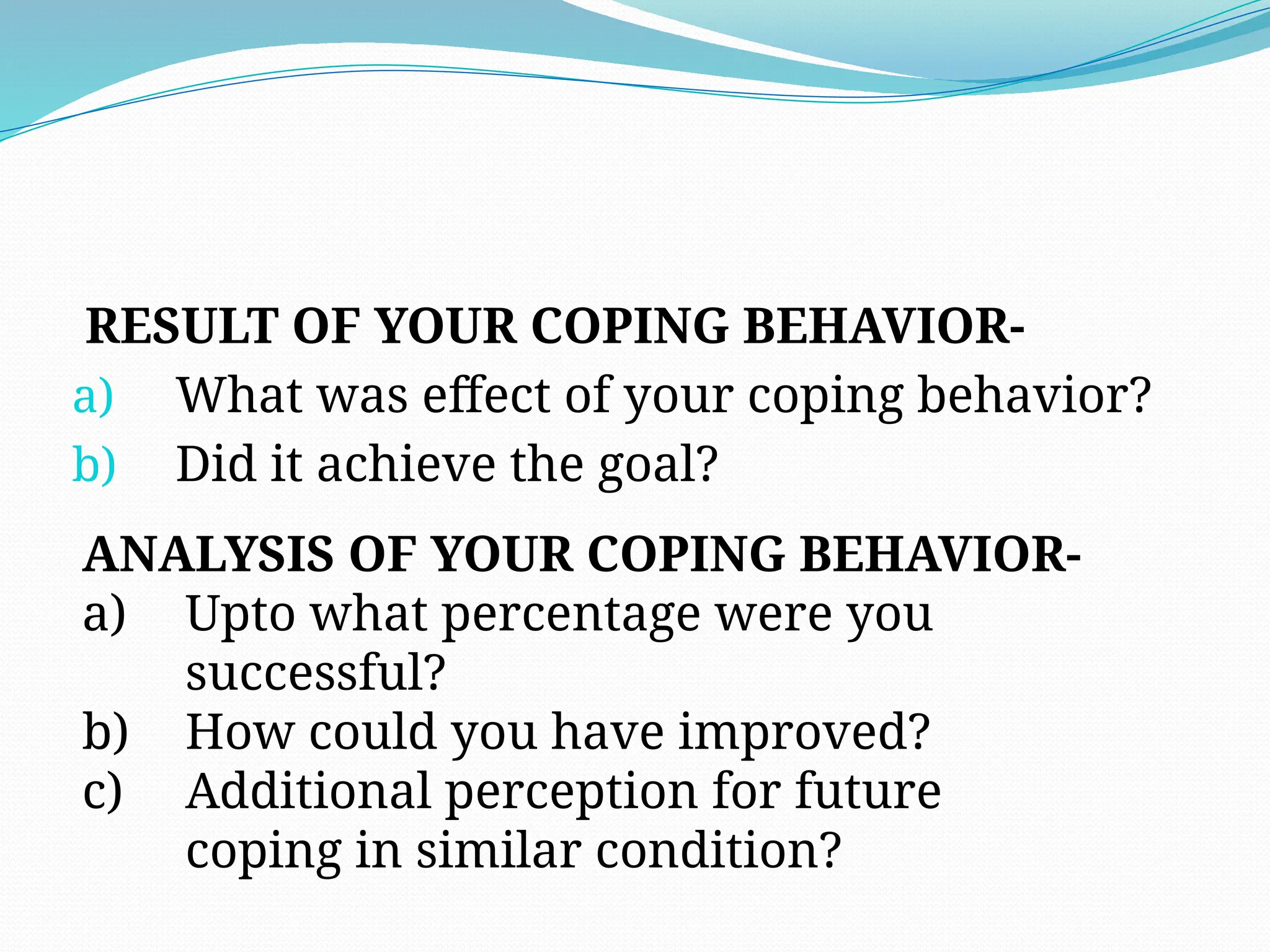 RESULT OF YOUR COPING BEHAVIOR-
a) What was effect of your coping behavior?
b) Did it achieve the goal?
ANALYSIS OF YOUR COPING BEHAVIOR-
a) Upto what percentage were you
successful?
b) How could you have improved?
c) Additional perception for future
coping in similar condition?
 