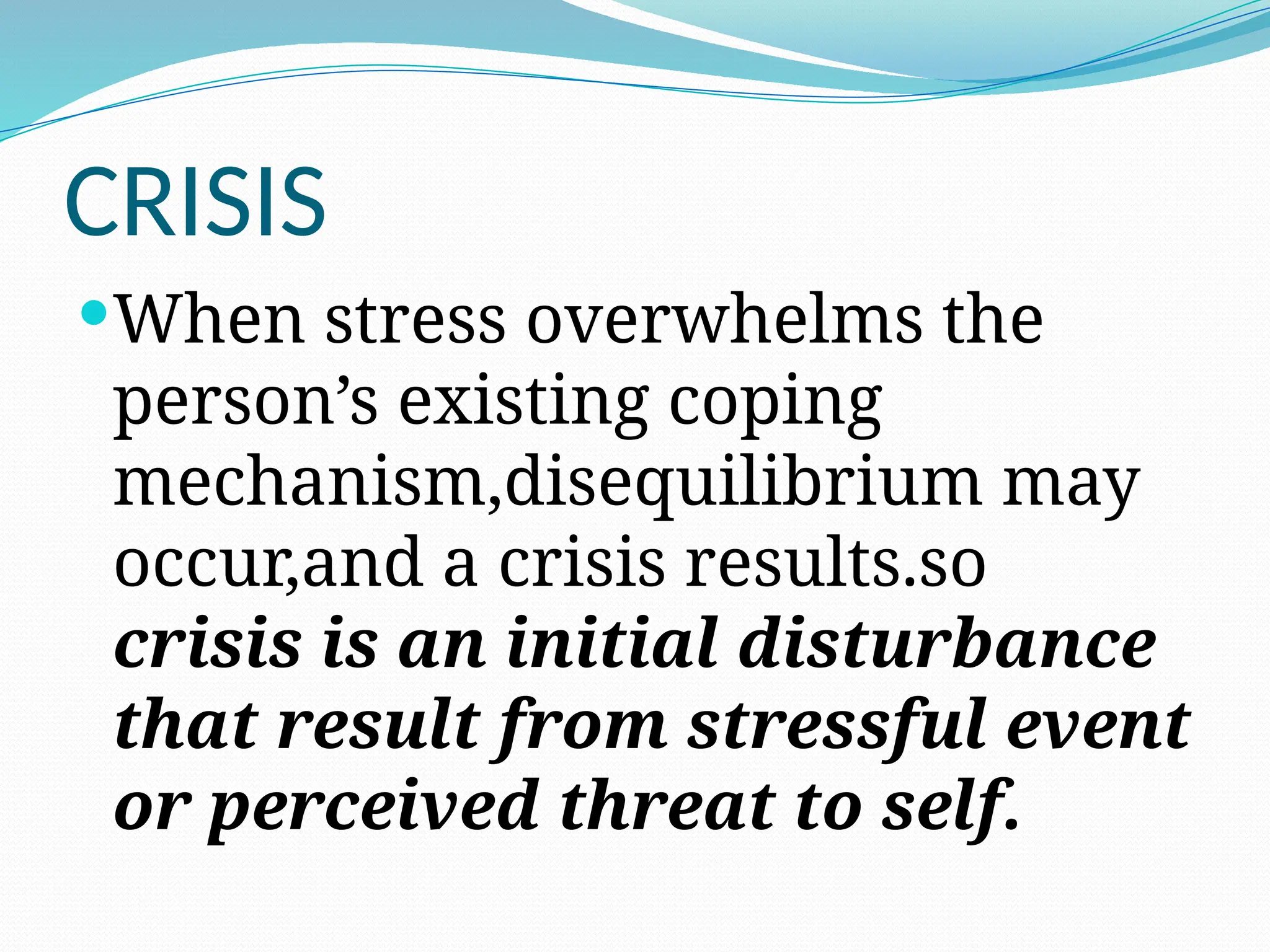 CRISIS
When stress overwhelms the
person’s existing coping
mechanism,disequilibrium may
occur,and a crisis results.so
crisis is an initial disturbance
that result from stressful event
or perceived threat to self.
 