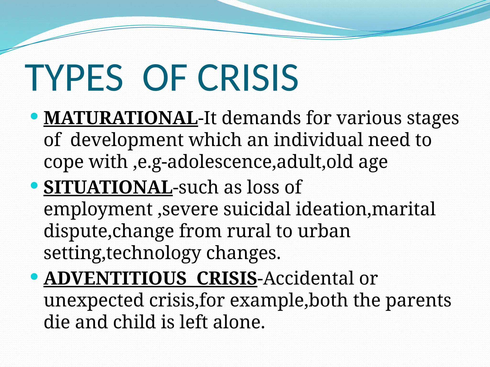 TYPES OF CRISIS
 MATURATIONAL-It demands for various stages
of development which an individual need to
cope with ,e.g-adolescence,adult,old age
 SITUATIONAL-such as loss of
employment ,severe suicidal ideation,marital
dispute,change from rural to urban
setting,technology changes.
 ADVENTITIOUS CRISIS-Accidental or
unexpected crisis,for example,both the parents
die and child is left alone.
 
