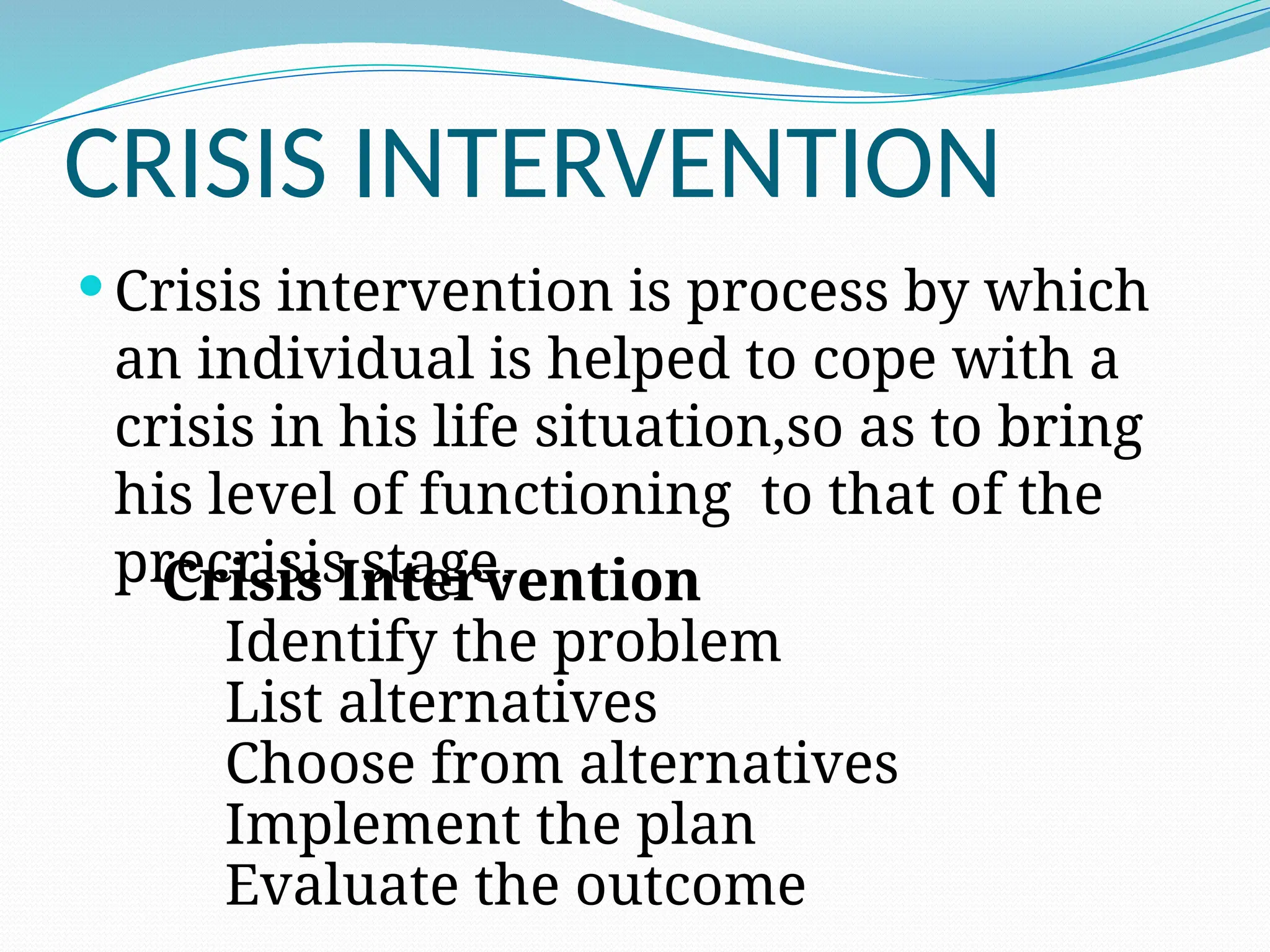 CRISIS INTERVENTION
 Crisis intervention is process by which
an individual is helped to cope with a
crisis in his life situation,so as to bring
his level of functioning to that of the
precrisis stage.
Crisis Intervention
Identify the problem
List alternatives
Choose from alternatives
Implement the plan
Evaluate the outcome
 