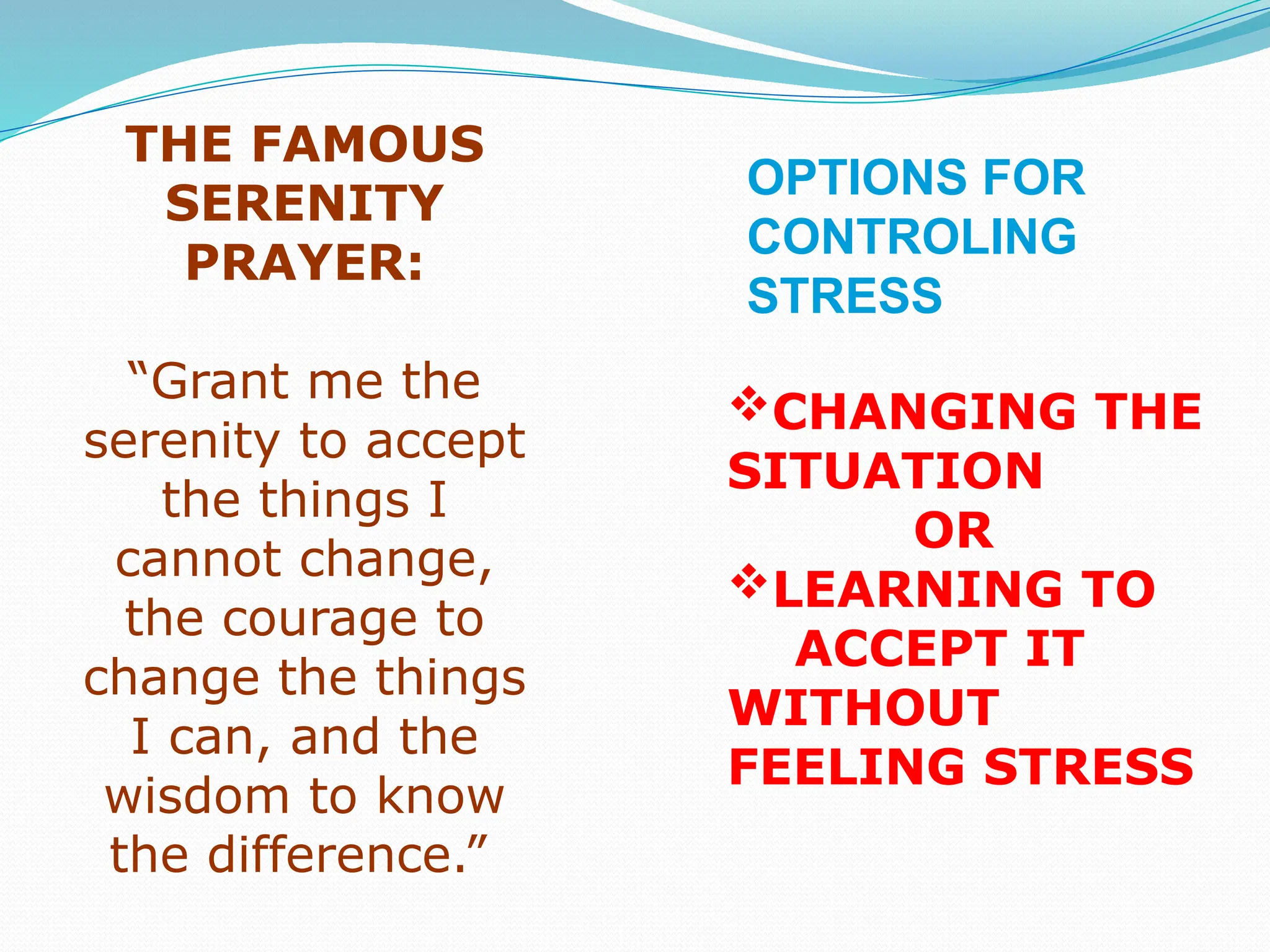 THE FAMOUS
SERENITY
PRAYER:
“Grant me the
serenity to accept
the things I
cannot change,
the courage to
change the things
I can, and the
wisdom to know
the difference.”
CHANGING THE
SITUATION
OR
LEARNING TO
ACCEPT IT
WITHOUT
FEELING STRESS
OPTIONS FOR
CONTROLING
STRESS
 