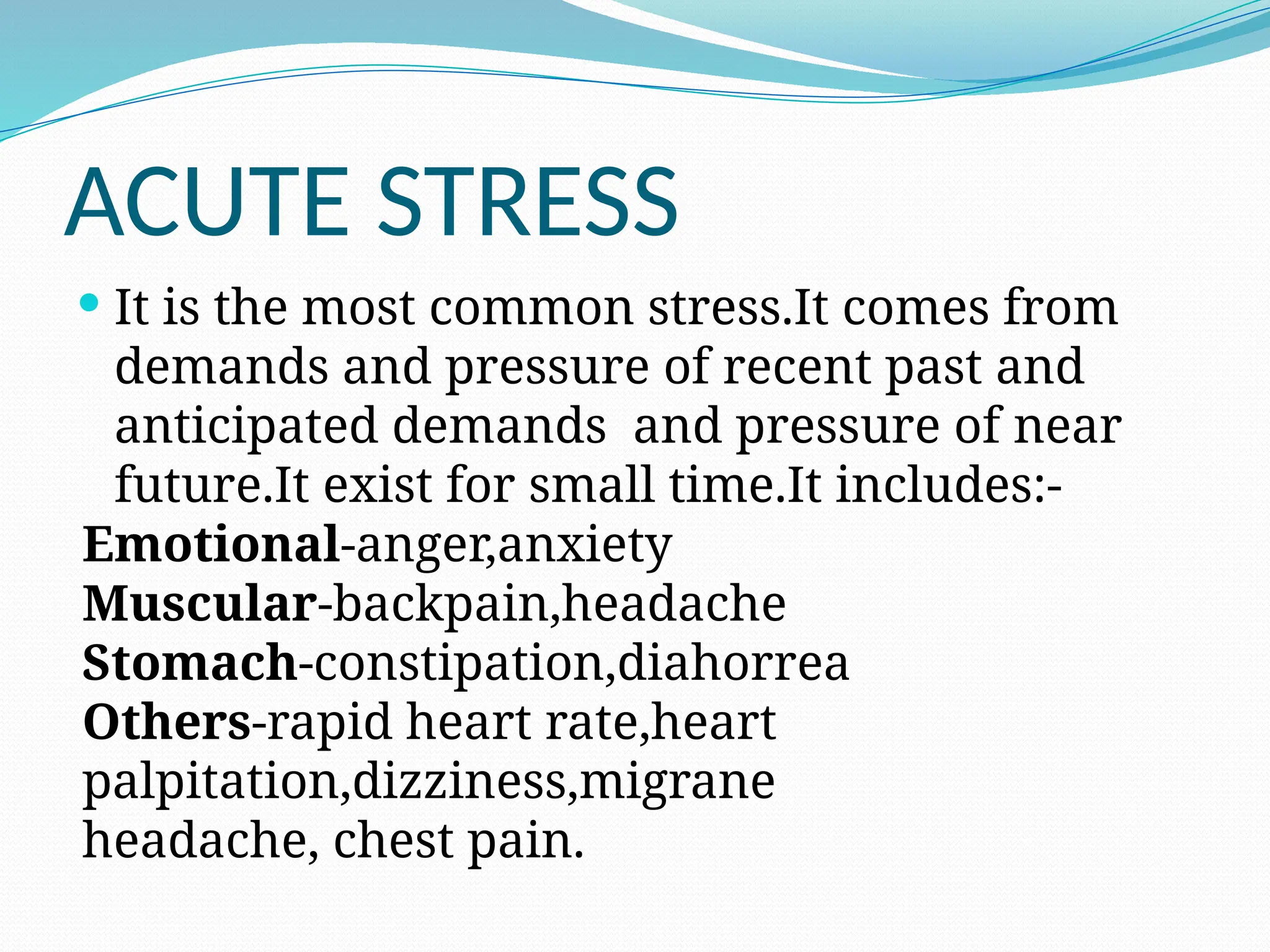 ACUTE STRESS
 It is the most common stress.It comes from
demands and pressure of recent past and
anticipated demands and pressure of near
future.It exist for small time.It includes:-
Emotional-anger,anxiety
Muscular-backpain,headache
Stomach-constipation,diahorrea
Others-rapid heart rate,heart
palpitation,dizziness,migrane
headache, chest pain.
 