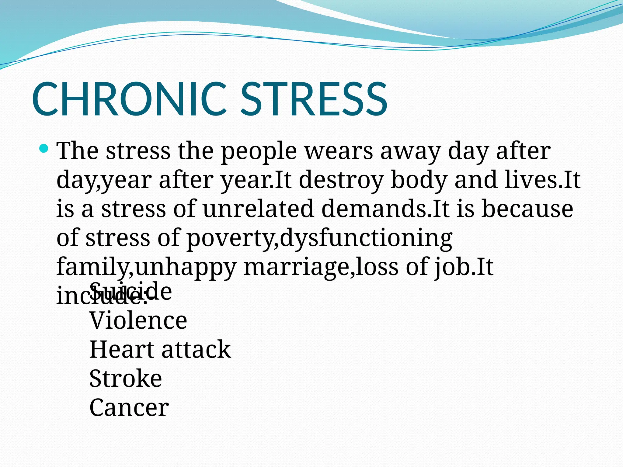 CHRONIC STRESS
 The stress the people wears away day after
day,year after year.It destroy body and lives.It
is a stress of unrelated demands.It is because
of stress of poverty,dysfunctioning
family,unhappy marriage,loss of job.It
include:-
Suicide
Violence
Heart attack
Stroke
Cancer
 
