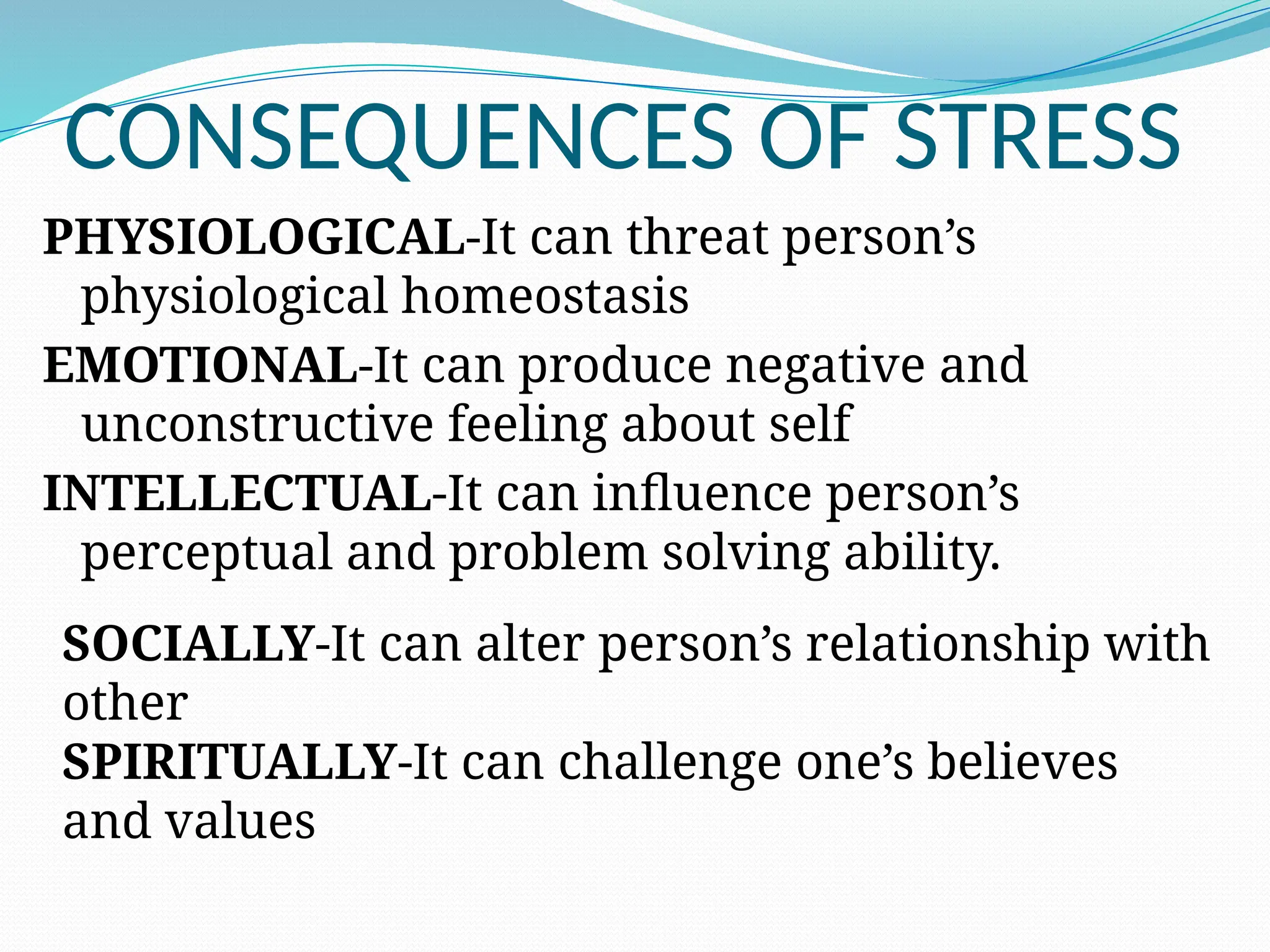 CONSEQUENCES OF STRESS
PHYSIOLOGICAL-It can threat person’s
physiological homeostasis
EMOTIONAL-It can produce negative and
unconstructive feeling about self
INTELLECTUAL-It can influence person’s
perceptual and problem solving ability.
SOCIALLY-It can alter person’s relationship with
other
SPIRITUALLY-It can challenge one’s believes
and values
 