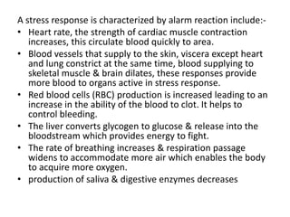 A stress response is characterized by alarm reaction include:-
• Heart rate, the strength of cardiac muscle contraction
increases, this circulate blood quickly to area.
• Blood vessels that supply to the skin, viscera except heart
and lung constrict at the same time, blood supplying to
skeletal muscle & brain dilates, these responses provide
more blood to organs active in stress response.
• Red blood cells (RBC) production is increased leading to an
increase in the ability of the blood to clot. It helps to
control bleeding.
• The liver converts glycogen to glucose & release into the
bloodstream which provides energy to fight.
• The rate of breathing increases & respiration passage
widens to accommodate more air which enables the body
to acquire more oxygen.
• production of saliva & digestive enzymes decreases
 