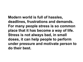 Modern world is full of hassles,
deadlines, frustrations and demands.
For many people stress is so common
place that it has become a way of life.
Stress is not always bad, in small
doses, it can help people to perform
under pressure and motivate person to
do their best.
 