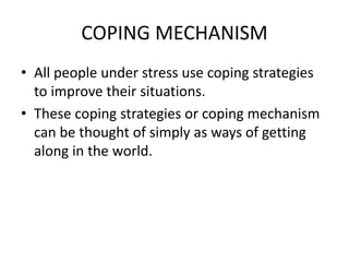 COPING MECHANISM
• All people under stress use coping strategies
to improve their situations.
• These coping strategies or coping mechanism
can be thought of simply as ways of getting
along in the world.
 