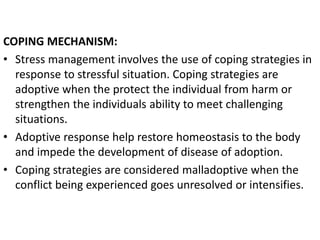COPING MECHANISM:
• Stress management involves the use of coping strategies in
response to stressful situation. Coping strategies are
adoptive when the protect the individual from harm or
strengthen the individuals ability to meet challenging
situations.
• Adoptive response help restore homeostasis to the body
and impede the development of disease of adoption.
• Coping strategies are considered malladoptive when the
conflict being experienced goes unresolved or intensifies.
 
