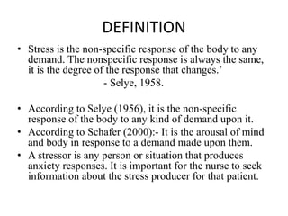 DEFINITION
• Stress is the non-specific response of the body to any
demand. The nonspecific response is always the same,
it is the degree of the response that changes.’
- Selye, 1958.
• According to Selye (1956), it is the non-specific
response of the body to any kind of demand upon it.
• According to Schafer (2000):- It is the arousal of mind
and body in response to a demand made upon them.
• A stressor is any person or situation that produces
anxiety responses. It is important for the nurse to seek
information about the stress producer for that patient.
 