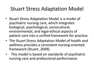 Stuart Stress Adaptation Model
• Stuart Stress Adaptation Model is a model of
psychiatric nursing care, which integrates
biological, psychological, sociocultural,
environmental, and legal-ethical aspects of
patient care into a unified framework for practice.
• The Stuart Stress Adaptation Model of health and
wellness provides a consistent nursing-oriented
framework (Stuart, 2009).
• This model is based on standards of psychiatric
nursing care and professional performance
 