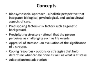 Concepts
• Biopsychosocial approach - a holistic perspective that
integrates biological, psychological, and sociocultural
aspects of care.
• Predisposing factors -risk factors such as genetic
background.
• Precipitating stressors - stimuli that the person
perceives as challenging such as life events.
• Appraisal of stressor - an evaluation of the significance
of a stressor.
• Coping resources - options or strategies that help
determine what can be done as well as what is at stake.
• Adaptation/maladaptation -
 