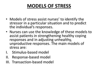 MODELS OF STRESS
• Models of stress assist nurses’ to identify the
stressor in a particular situation and to predict
the individual’s responses.
• Nurses can use the knowledge of these models to
assist patients in strengthening healthy coping
responses and in adjusting unhealthy,
unproductive responses. The main models of
stress are:
I. Stimulus-based model
II. Response-based model
III. Transaction-based model
 