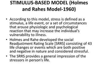 STIMULUS-BASED MODEL (Holmes
and Rahes Model-1960)
• According to this model, stress is defined as a
stimulus, a life event, or a set of circumstances
that arouse physiologic and psychological
reaction that may increase the individual’s
vulnerability to illness.
• Holmes and Rahe developed the social
Readjustment Rating Scale [SRRS] consisting of 43
life changes or events which are both positive
and negative in nature and considered stressful.
• The SRRS provides a general impression of the
stressors in person’s life.
 