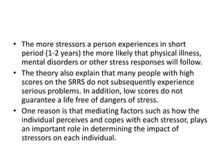 • The more stressors a person experiences in short
period (1-2 years) the more likely that physical illness,
mental disorders or other stress responses will follow.
• The theory also explain that many people with high
scores on the SRRS do not subsequently experience
serious problems. In addition, low scores do not
guarantee a life free of dangers of stress.
• One reason is that mediating factors such as how the
individual perceives and copes with each stressor, plays
an important role in determining the impact of
stressors on each individual.
 