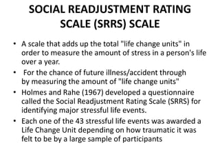 SOCIAL READJUSTMENT RATING
SCALE (SRRS) SCALE
• A scale that adds up the total "life change units" in
order to measure the amount of stress in a person's life
over a year.
• For the chance of future illness/accident through
by measuring the amount of "life change units"
• Holmes and Rahe (1967) developed a questionnaire
called the Social Readjustment Rating Scale (SRRS) for
identifying major stressful life events.
• Each one of the 43 stressful life events was awarded a
Life Change Unit depending on how traumatic it was
felt to be by a large sample of participants
 