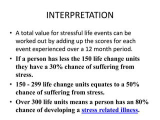 INTERPRETATION
• A total value for stressful life events can be
worked out by adding up the scores for each
event experienced over a 12 month period.
• If a person has less the 150 life change units
they have a 30% chance of suffering from
stress.
• 150 - 299 life change units equates to a 50%
chance of suffering from stress.
• Over 300 life units means a person has an 80%
chance of developing a stress related illness.
 