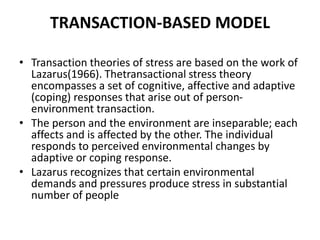 TRANSACTION-BASED MODEL
• Transaction theories of stress are based on the work of
Lazarus(1966). Thetransactional stress theory
encompasses a set of cognitive, affective and adaptive
(coping) responses that arise out of person-
environment transaction.
• The person and the environment are inseparable; each
affects and is affected by the other. The individual
responds to perceived environmental changes by
adaptive or coping response.
• Lazarus recognizes that certain environmental
demands and pressures produce stress in substantial
number of people
 