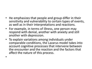 • He emphasizes that people and group differ in their
sensitivity and vulnerability to certain types of events,
as well as in their interpretations and reactions.
• For example, in terms of illness, one person may
respond with denial, another with anxiety and still
another with depression.
• To explain variations among individuals under
comparable conditions, the Lazarus model takes into
account cognitive processes that intervene between
the encounter and the reaction and the factors that
affect the nature of this process.
•
 
