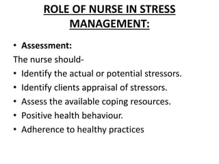 ROLE OF NURSE IN STRESS
MANAGEMENT:
• Assessment:
The nurse should-
• Identify the actual or potential stressors.
• Identify clients appraisal of stressors.
• Assess the available coping resources.
• Positive health behaviour.
• Adherence to healthy practices
 