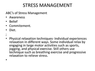 STRESS MANAGEMENT
ABC’s of Stress Management
• Awareness
• Belief
• Commitement.
• Diet.
;
• Physical relaxation techniques- Individual experiences
relaxation in different ways. Some individual relax by
engaging in large motor activities such as sports,
jogging, and physical exercise. Still others use
technique such as breathing exercise and progressive
relaxation to relieve stress.
•
 